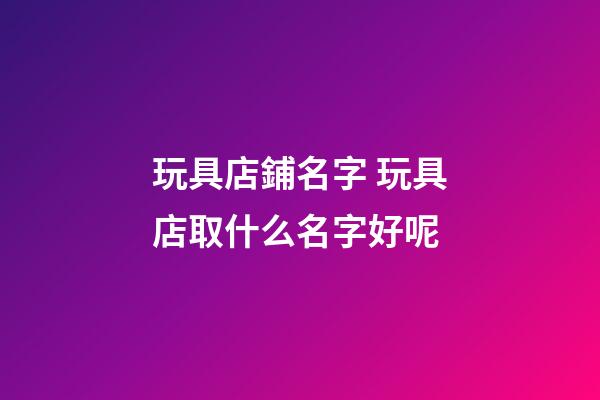 玩具店鋪名字 玩具店取什么名字好呢